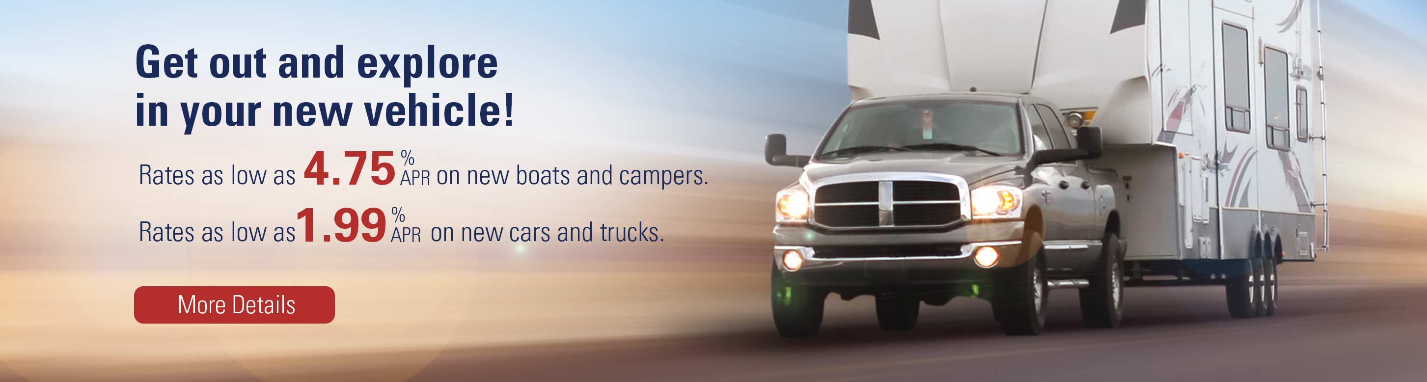 Get out and explore in your new vehicle! Rates as low as 3.90% apr on new boats and campers. Rates as low as 1.99% apr on new cars and trucks. More Details.