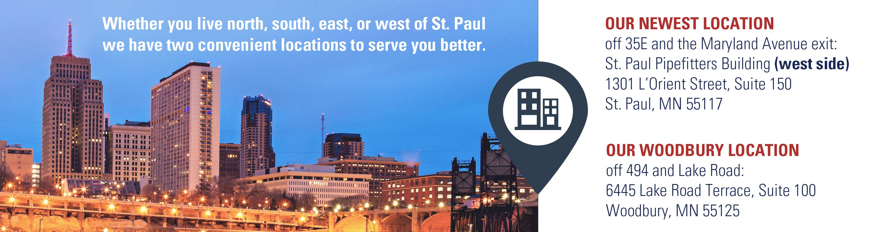 Whether you live north, south, east, or west of St. Paul, we have two convenient location sto serve you better.