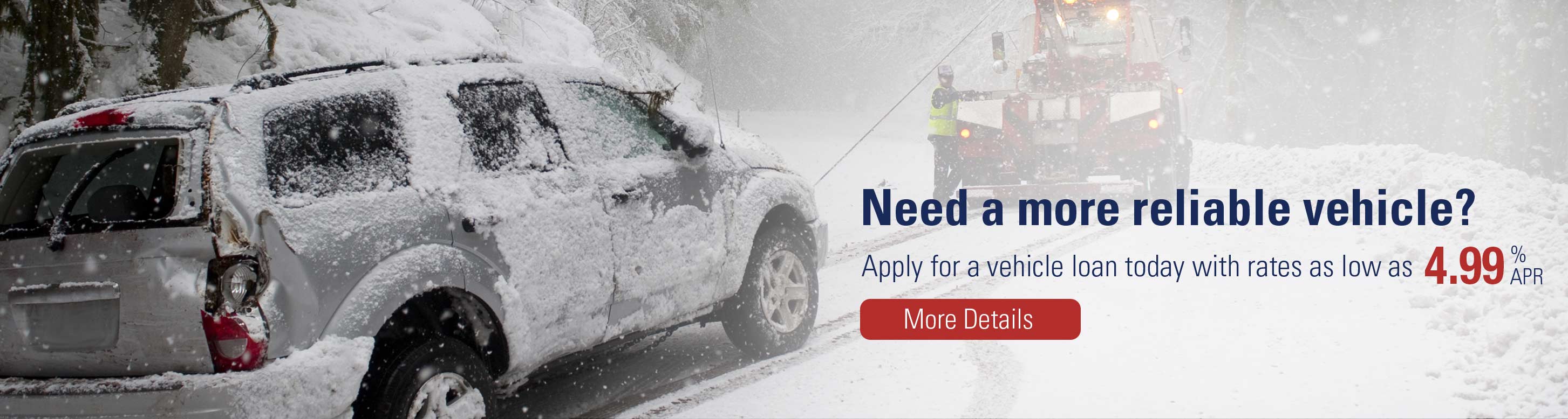 Need a more reliable vehicle? Apply for a vehicle loan today with rates as low as 4.99%APR. More Details.