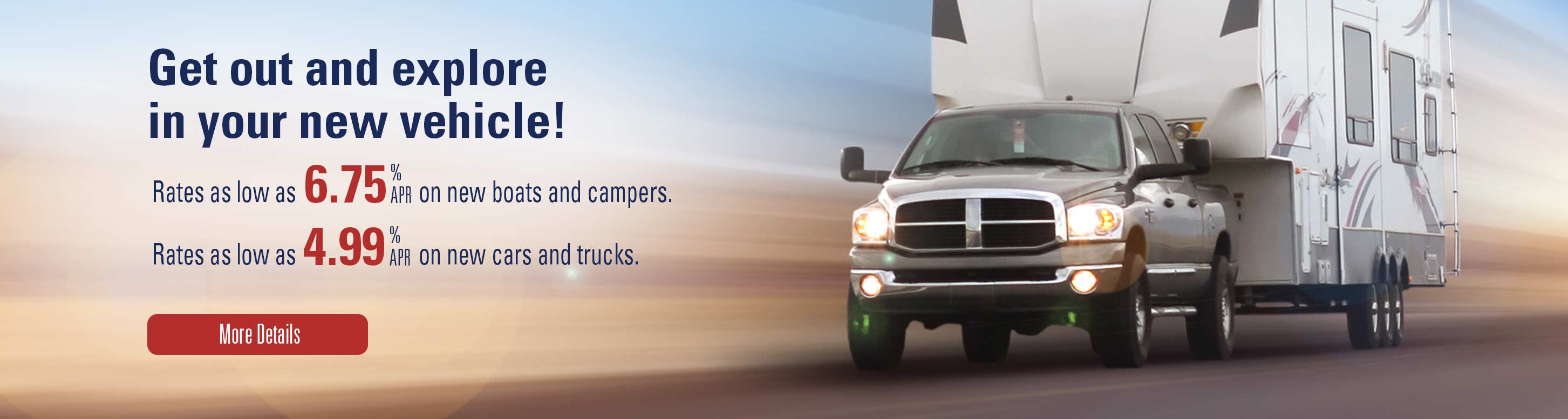 Get out an explore in your new vehicle! Rates as low as 6.75% apr on new boarts and campers. Rates as low as 4.99% apr on new cars and trucks. More Details.